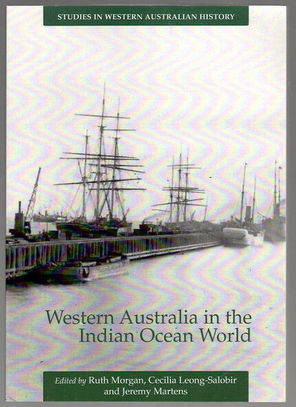 Western Australia in the Indian Ocean World: Studies in Western Australian History 28 edited by Ruth Morgan, Cecilia Leong-Salobir and Jeremy Martens