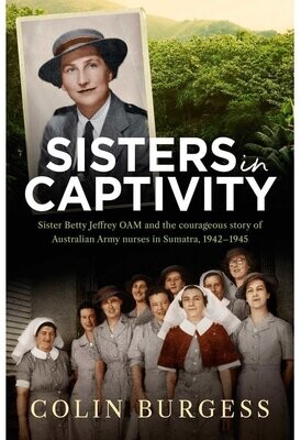 Sisters in Captivity: Sister Betty Jeffrey OAM and the Courageous Story of Australian Army Nurses in Sumatra, 1942–1945 by Colin Burgess
