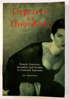 Depraved and Disorderly: Female Convicts, Sexuality and Gender in Colonial Australia by Joy Damousi