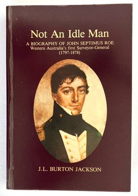 Not an Idle Man: A Biography of John Septimus Roe, Western Australia&#39;s First Surveyor-General, 1797-1878 by J L Burton Jackson