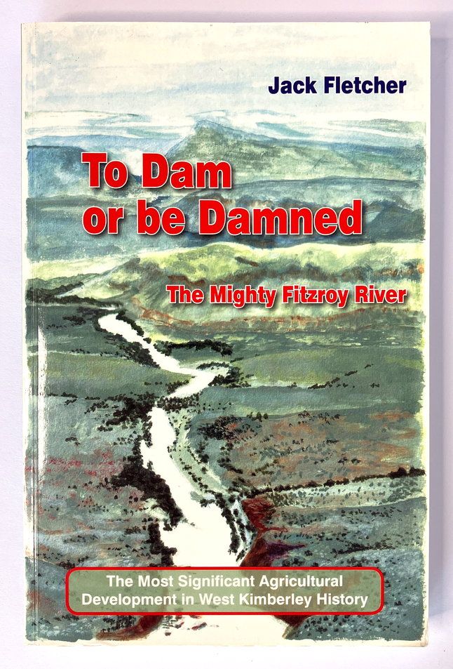 To Dam or be Damned: The Mighty Fitzroy River: The Most Significant Agricultural Development in West Kimberley History by Jack Fletcher