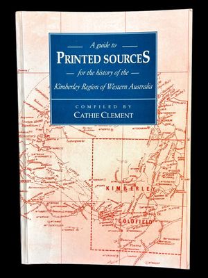 A Guide to Printed Sources for the History of the Kimberley Region of Western Australia Compiled by Cathie Clement