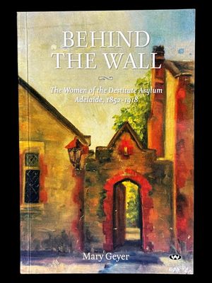 Behind the Wall: The Women of the Destitute Asylum Adelaide, 1852-1918 by Mary Geyer