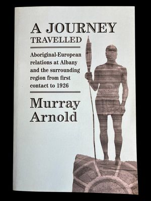 A Journey Travelled: Aboriginal-European Relations at Albany and Surrounding Regions from First Contact to 1926 by Murray Arnold