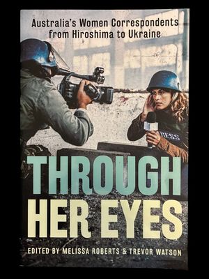 Through Her Eyes: Australia’s Women Correspondents from Hiroshima to Ukraine edited by Melissa Roberts and Trevor Watson