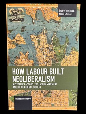 How Labour Built Neoliberalism: Australia's Accord, the Labour Movement and the Neoliberal Project by Elizabeth Humphrys