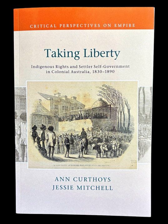 Taking Liberty: Indigenous Rights and Settler Self-Government in Colonial Australia 1830-1890 by Ann Curthoys and Jessie Mitchell