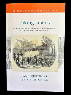 Taking Liberty: Indigenous Rights and Settler Self-Government in Colonial Australia 1830-1890 by Ann Curthoys and Jessie Mitchell