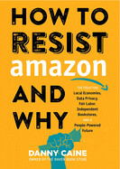 How to Resist Amazon and Why: The Fight for Local Economics, Data Privacy, Fair Labor, Independent Bookstores, and a People-Powered Future! (Real World) by Danny Caine