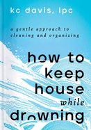 How to Keep House While Drowning: A Gentle Approach to Cleaning and Organizing by Kc Davis