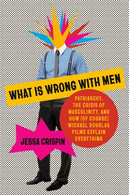 What Is Wrong with Men : Patriarchy, the Crisis of Masculinity, and How (Of Course) Michael Douglas Films Explain Everything by Jessa Crispin