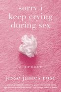 Sorry I Keep Crying During Sex: A Memoir by Jesse James Rose