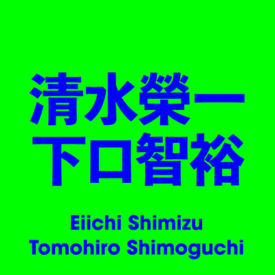 清水榮一／下口智裕 Eiichi Shimizu / Tomohiro Shimoguchi