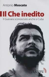 Il Che inedito. Il Guevara sconosciuto, anche a Cuba. Nuova ediz.