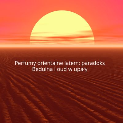 Perfumy orientalne latem: paradoks Beduina i oud w upały