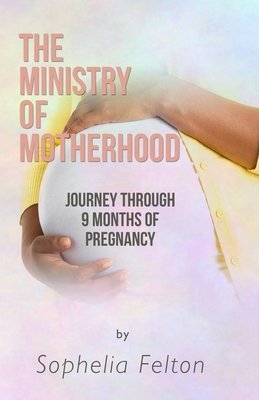 The Ministry Of Motherhood &quot;Journey Through 9 Months of Pregnancy&quot; By Sophelia &quot;Tessa&quot; Felton