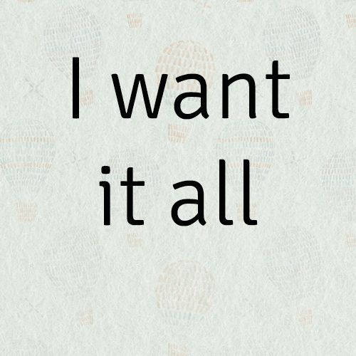 I want it all