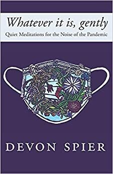 Whatever it is, gently: Quiet Meditations for the Noise of the Pandemic - Devon Spier