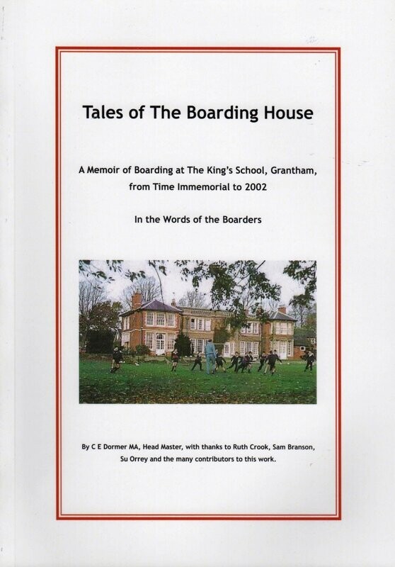 Tales of the Boarding House – A Memoir of Boarding at the King’s School, Grantham, from time immemorial to 2012 in the words of the Boarders, edited by C E Dormer (2012) (82 pp). Tales of the Boarding House – A Memoir of Boarding at the King’s School, Grantham, from time immemorial to 2012 in the words of the Boarders, edited by C E Dormer (2012) (82 pp).
