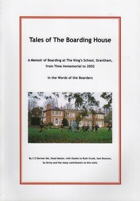 Tales of the Boarding House – A Memoir of Boarding at the King’s School, Grantham, from time immemorial to 2012 in the words of the Boarders, edited by C E Dormer (2012) (82 pp).