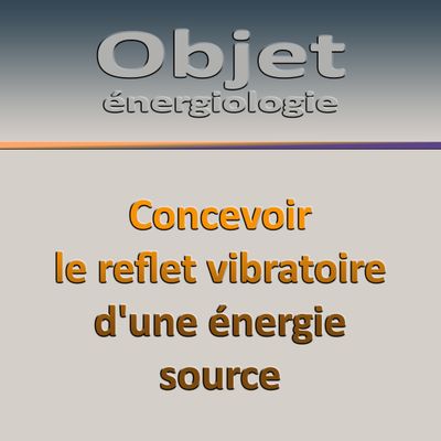 Énergiologie séminaire de l&#39;Objet : O3-J4 Concevoir le reflet vibratoire d&#39;une énergie source.