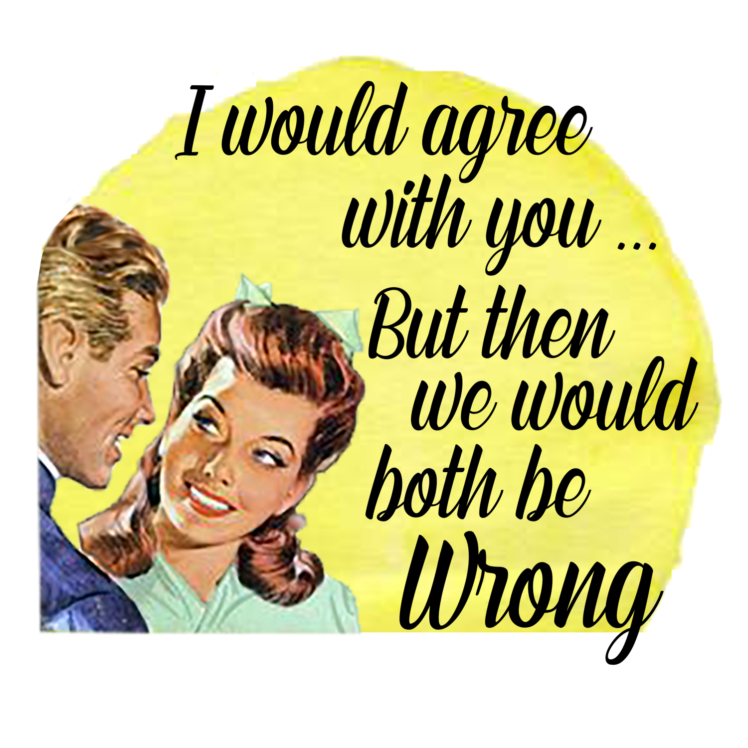 I Would Agree With you But Then We Would Both Be Wrong