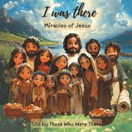 I Was There - Miracles of Jesus: Miracles - Told by Those Who Were There I Was There - Miracles of Jesus: Miracles - Told by Those Who Were There
