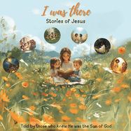 I Was There - Stories Of Jesus: Told by those who knew He was the Son of God I Was There - Stories Of Jesus: Told by those who knew He was the Son of God