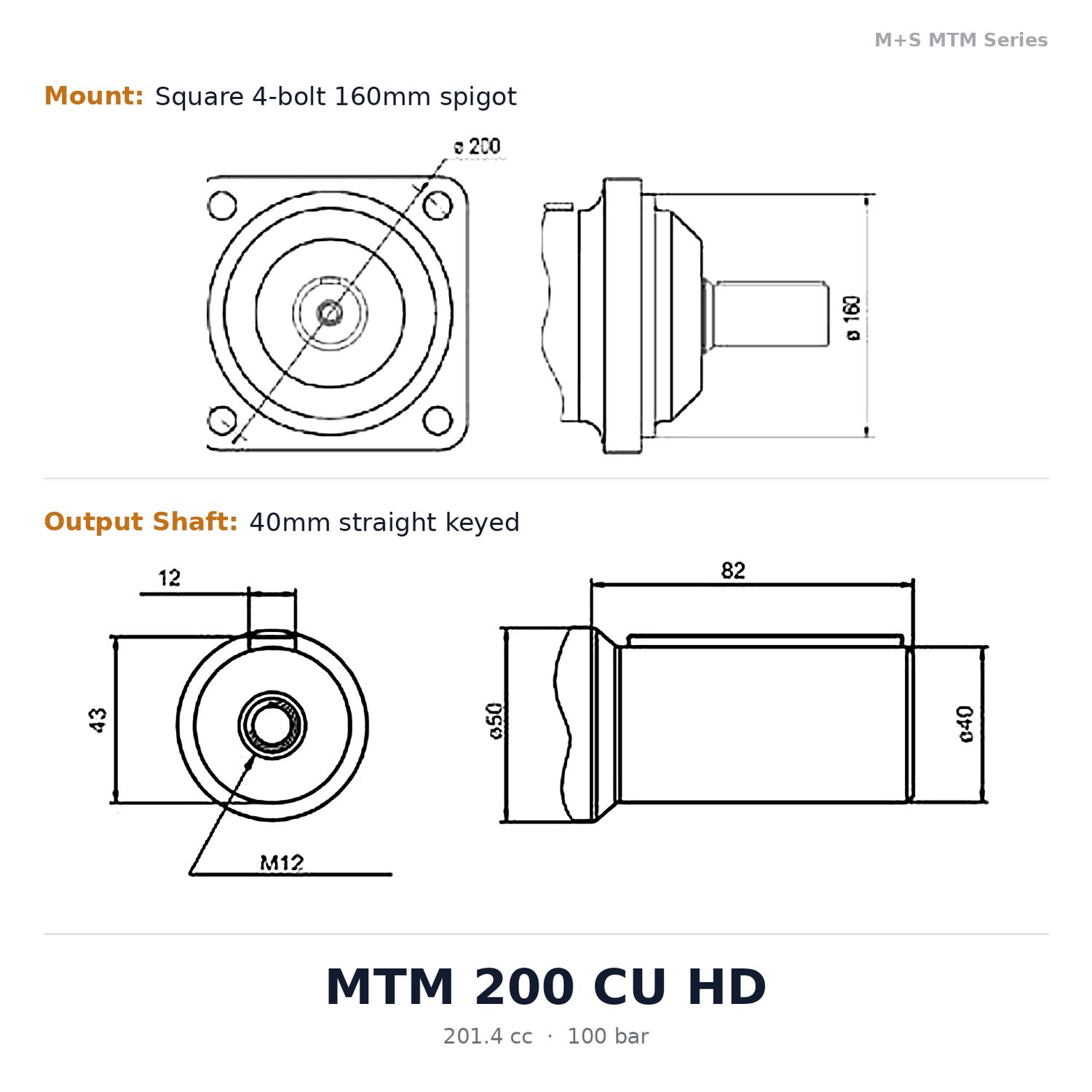 M+S MTM Series Disc Valve Hydraulic Motor 200cc to 725cc - 270 Bar Heavy Duty M+S MTM Series Disc Valve Hydraulic Motor 200cc to 725cc - 270 Bar Heavy Duty, Motor Size / Displacement (CC's): 201.4 cc/rev - 720 Nm - MTM 200 CU HD, Mount: Square 4-bolt 160mm spigot (code -), Output Shaft: 40mm straight keyed (code C), Shaft Seal and Pressure Rating: 100 bar (code U)