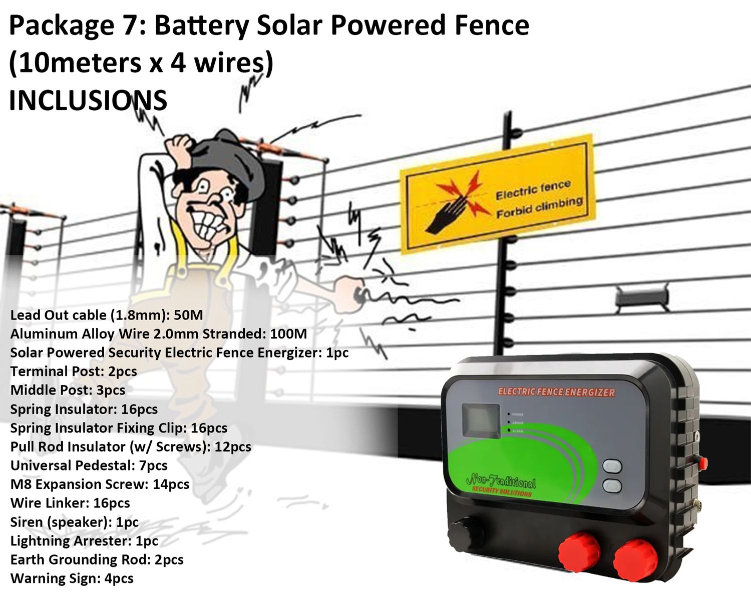 Qube Battery Solar Powered Fence Energizer Package 7 (10meters x 4 layers), Terminal Post: 2pcs. Terminal Post, Pull Rod Insulator: 12pcs. Pull Rod Insulator (w/ Screws), Energizer: 1pc Solar Powered Security Electric Fence Energizer, Spring Insulator: 16pcs. Spring Insulator, 16pcs. Spring Insulator Fixing Clip, Middle Post: 3pcs. Middle Post, Other Accessories: 14pcs M8 Expansion Screw , 16pcs Wire Linker , 1pc Siren, 4pcs. Warning Sign , 1pc Lightning Arrester, 2pcs Earth Grounding Rod, Lead Out Cable: 50 Meters Lead Out Cable (1.8mm), Aluminum Alloy Wire: 100M Aluminum Alloy Wire 2.0mm Stranded, Universal Pedestal: 7pcs. Universal Pedestal