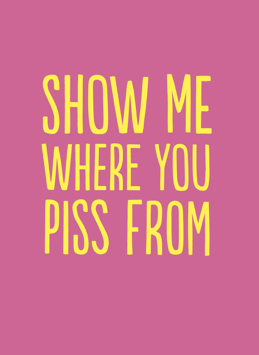 SHOW ME WHERE YOU PISS FROM