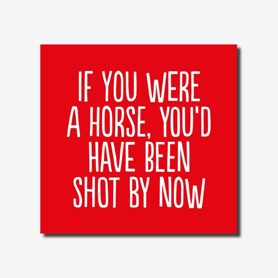 If you were a horse, you&#39;d been shot by now