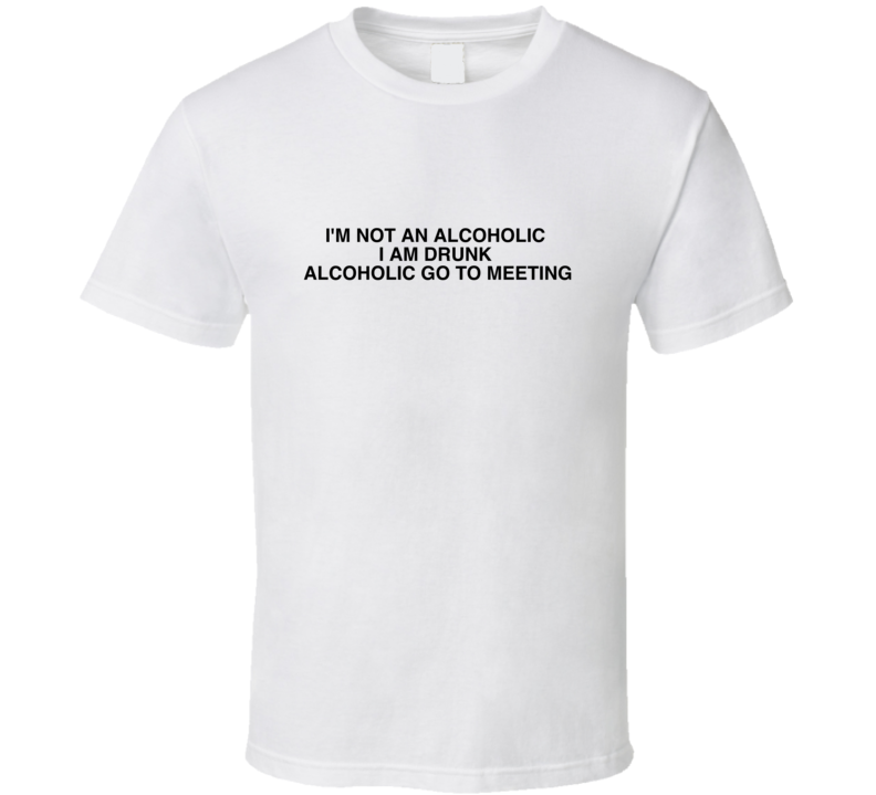 I&#39;m Not An Alcoholic  I Am Drunk  Alcoholic Go To Meeting Funny Joke T Shirt