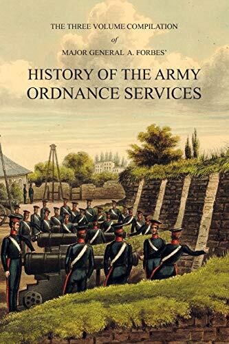 Major General A. Forbes&#39; HISTORY OF THE ARMY ORDNANCE SERVICES: The Three Volume Compilation Vol. I: Ancient History. Vol. II: Modern History. Vol. III: The Great War.