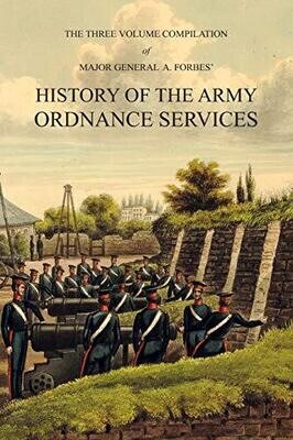 Major General A. Forbes&#39; HISTORY OF THE ARMY ORDNANCE SERVICES: The Three Volume Compilation Vol. I: Ancient History. Vol. II: Modern History. Vol. III: The Great War.