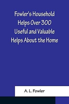 Fowler&#39;s Household Helps Over 300 Useful And Valuable Helps About The Home, Carefully Compiled And Arranged In Convenient Form For Frequent Use