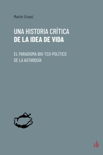 Una Historia Cr�tica De La Idea De Vida: El Paradigma Bio-Teo-Pol�tico De La Autarqu�a (Spanish Edition)