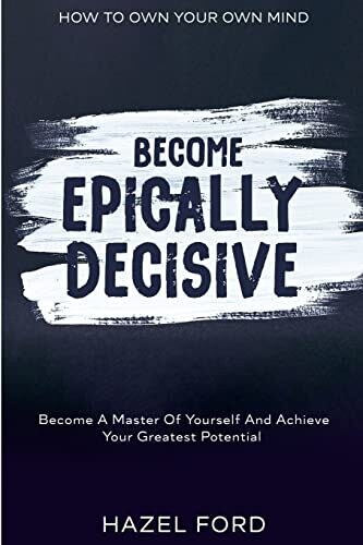 How To Own Your Own Mind : Become Epically Decisive - Become A Master Of Yourself And Achieve Your Greatest Potential