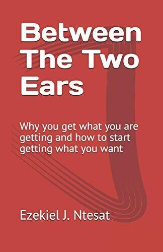 Between The Two Ears: Why You Get What You Are Getting And How To Start Getting What You Want