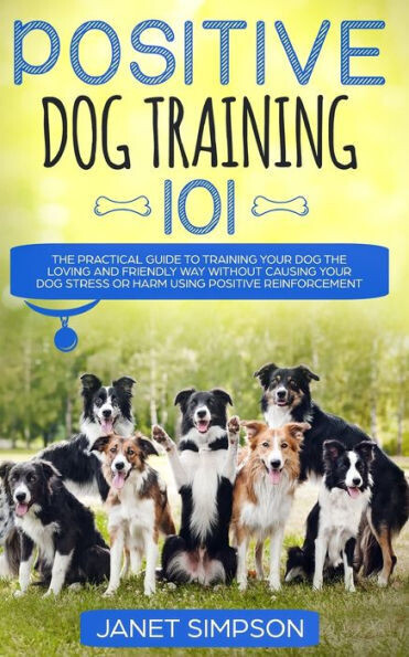 Positive Dog Training 101 : The Practical Guide To Training Your Dog The Loving And Friendly Way Without Causing Your Dog Stress Or Harm Using Positive Reinforcement - 9781999188399