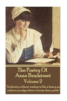 The Poetry Of Anne Bradstreet - Volume 2 : &quot;Authority Without Wisdom Is Like A Heavy Ax Without An Edge, Fitter To Bruise Than Polish.&quot;