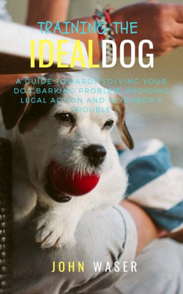 Training The Ideal Dog: A Guide Towards Solving Your Dog Barking Problem: Avoiding Legal Action And Neighbor&#39;S Trouble