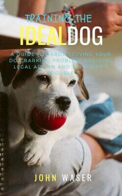 Training The Ideal Dog: A Guide Towards Solving Your Dog Barking Problem: Avoiding Legal Action And Neighbor&#39;S Trouble