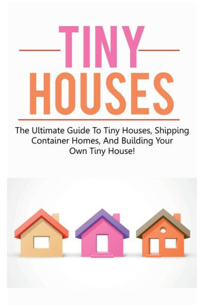 Tiny Houses : The Ultimate Guide To Tiny Houses, Shipping Container Homes, And Building Your Own Tiny House! - 9781925989755