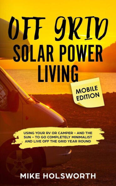Off Grid Solar Power Living Mobile Edition: Using Your Rv Or Camper - And The Sun - To Go Completely Minimalist And Live Off The Grid Year Round