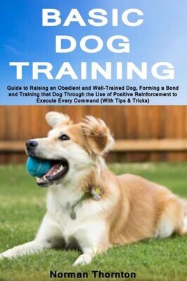 Basic Dog Training: Guide to Raising an Obedient and Well-Trained Dog, Forming a Bond and Training that Dog Through the Use of Positive Reinforcement to Execute Every Command (With Tips &amp; Tricks)
