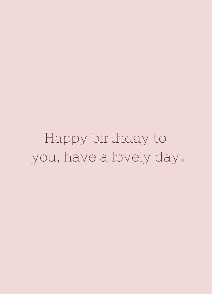 Happy birthday to you, have a lovely day.