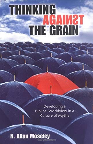 Thinking Against The Grain: Developing A Biblical Worldview In A Culture Of Myths..