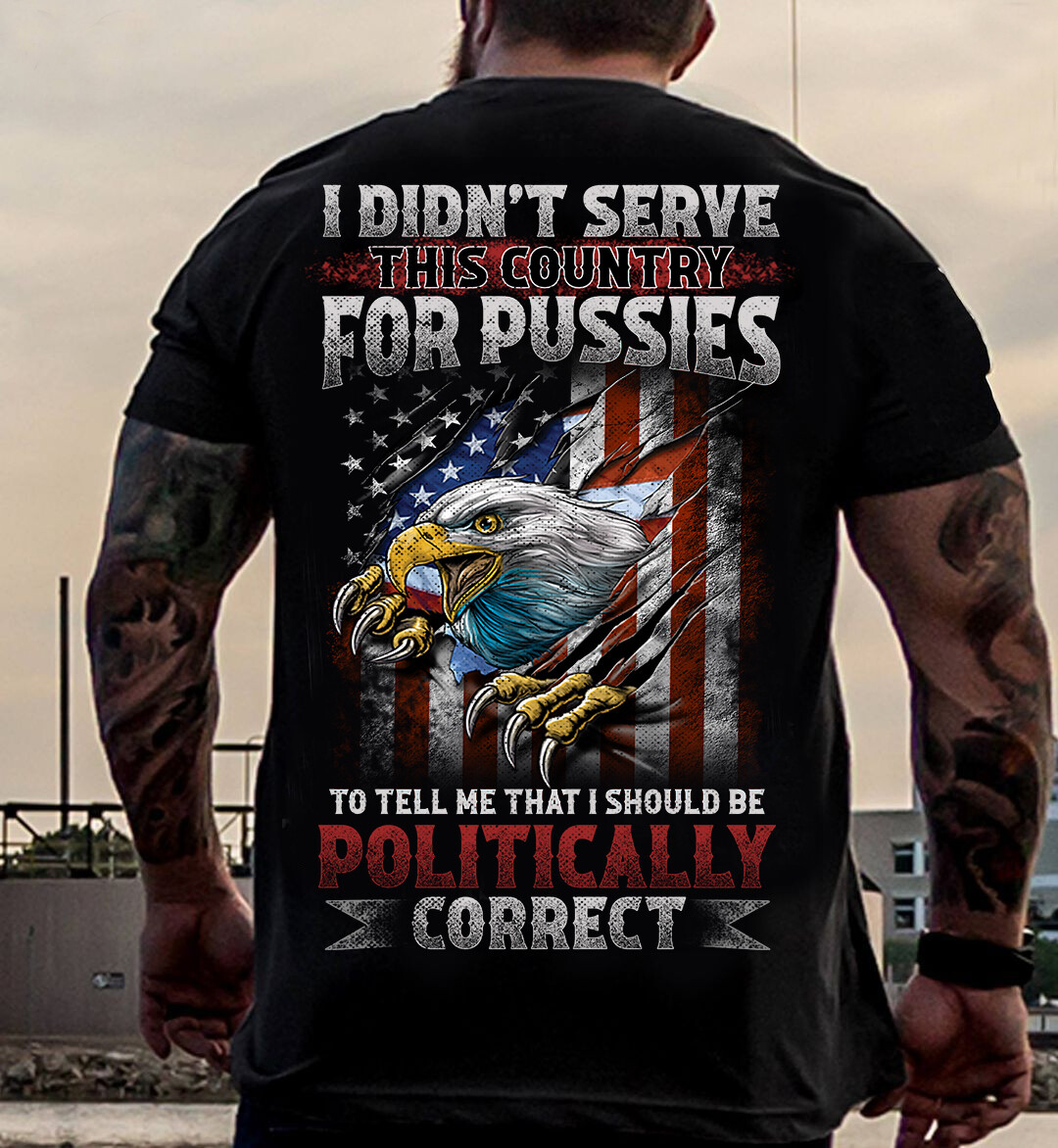 I DIDN’T SERVE THIS COUNTRY FOR PUSSIES TO TELL ME THAT I SHOULD BE POLITICALLY CORRECT SHIRT