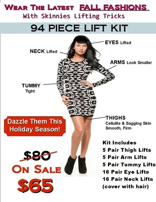 Dazzle in Fall Fashions with this Fall Lifting Kit! 94 Piece Kit Includes 5 Pair Thigh Lifts, 5 Pr Arm Lifts, 5 Pr Tummy Lifts, 16 Pr Eye Lifts, 16 Pr Neck Lifts USE COUPON CODE Dazzle in Fall Fashions with this Fall Lifting Kit! 94 Piece Kit Includes 5 Pair Thigh Lifts, 5 Pr Arm Lifts, 5 Pr Tummy Lifts, 16 Pr Eye Lifts, 16 Pr Neck Lifts USE COUPON CODE